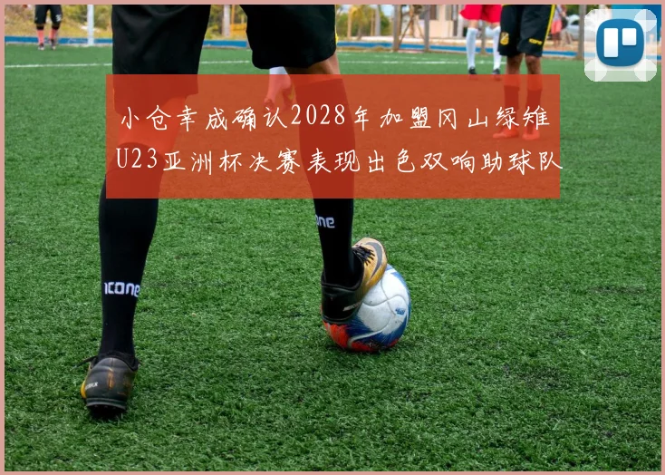 小仓幸成确认2028年加盟冈山绿雉U23亚洲杯决赛表现出色双响助球队夺冠