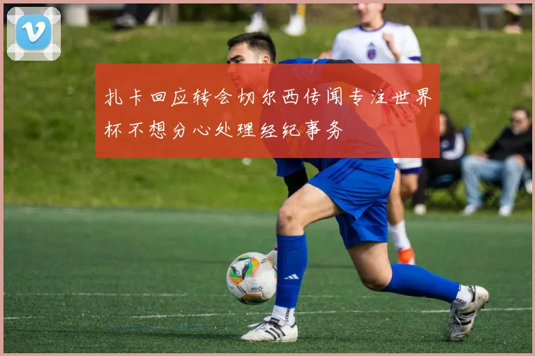 扎卡回应转会切尔西传闻专注世界杯不想分心处理经纪事务