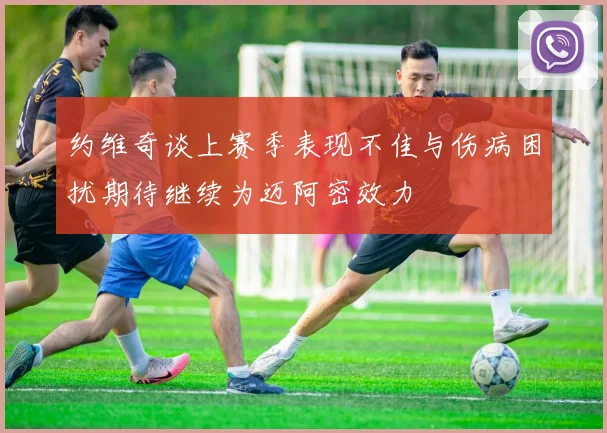 约维奇谈上赛季表现不佳与伤病困扰期待继续为迈阿密效力