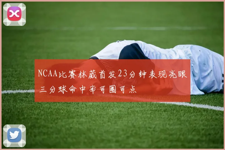 NCAA比赛林葳首发23分钟表现亮眼三分球命中率可圈可点