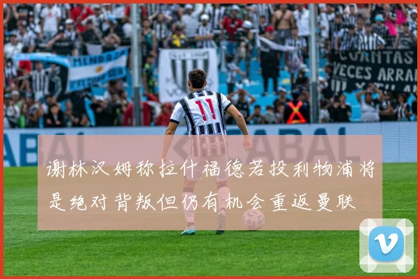 谢林汉姆称拉什福德若投利物浦将是绝对背叛但仍有机会重返曼联
