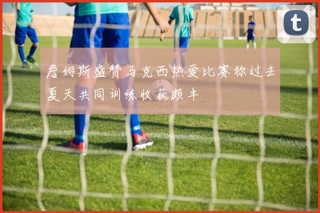 詹姆斯盛赞马克西热爱比赛称过去夏天共同训练收获颇丰