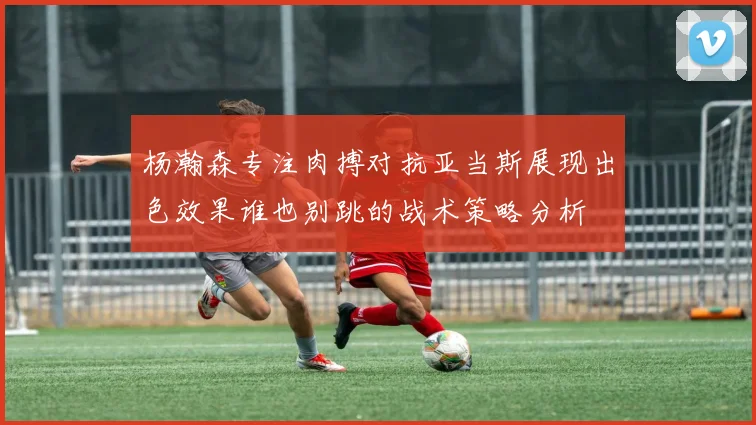 杨瀚森专注肉搏对抗亚当斯展现出色效果谁也别跳的战术策略分析