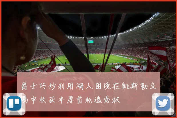 爵士巧妙利用湖人困境在凯斯勒交易中收获丰厚首轮选秀权