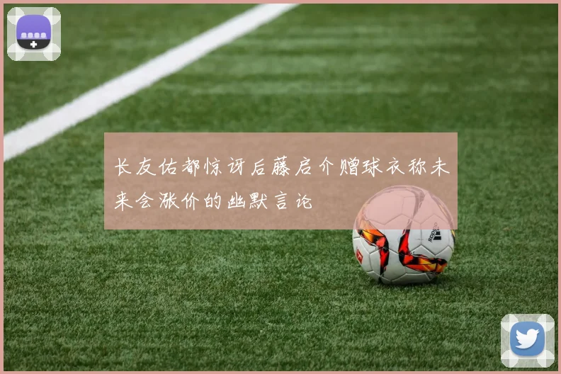 长友佑都惊讶后藤启介赠球衣称未来会涨价的幽默言论
