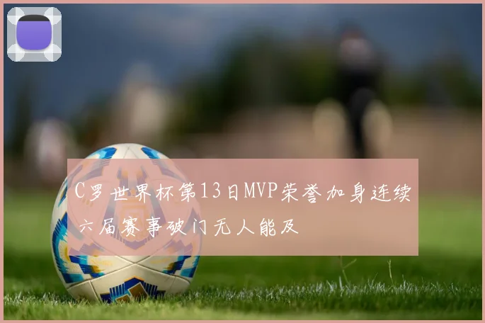 C罗世界杯第13日MVP荣誉加身连续六届赛事破门无人能及