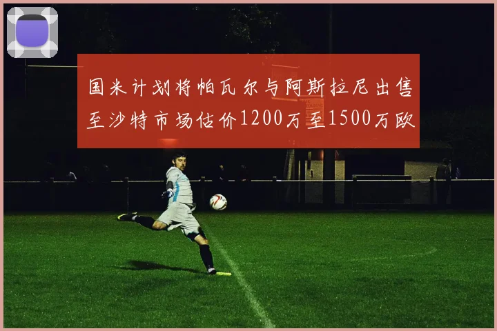 国米计划将帕瓦尔与阿斯拉尼出售至沙特市场估价1200万至1500万欧元