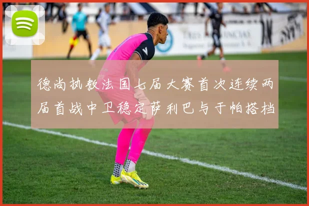 德尚执教法国七届大赛首次连续两届首战中卫稳定萨利巴与于帕搭档