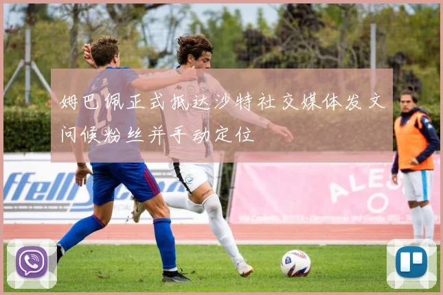 姆巴佩正式抵达沙特社交媒体发文问候粉丝并手动定位
